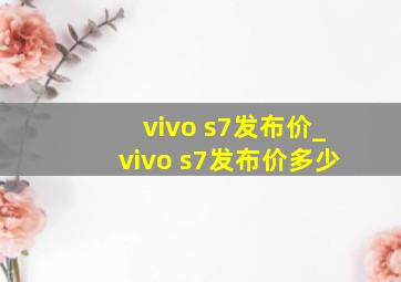 vivo s7发布价_vivo s7发布价多少